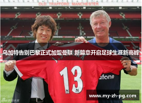 乌加特告别巴黎正式加盟曼联 新篇章开启足球生涯新高峰 乌加特告别巴黎正式加盟曼联 新篇章开启足球生涯新高峰