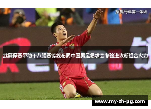 武磊停赛牵动十八强赛锋线布局中国男足急求变考验进攻新组合火力 武磊停赛牵动十八强赛锋线布局中国男足急求变考验进攻新组合火力