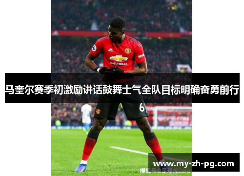 马奎尔赛季初激励讲话鼓舞士气全队目标明确奋勇前行