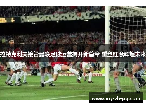 拉特克利夫接管曼联足球运营揭开新篇章 重塑红魔辉煌未来